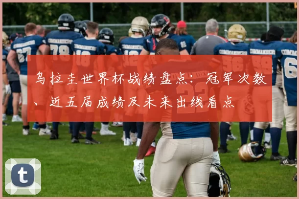 乌拉圭世界杯战绩盘点：冠军次数、近五届成绩及未来出线看点