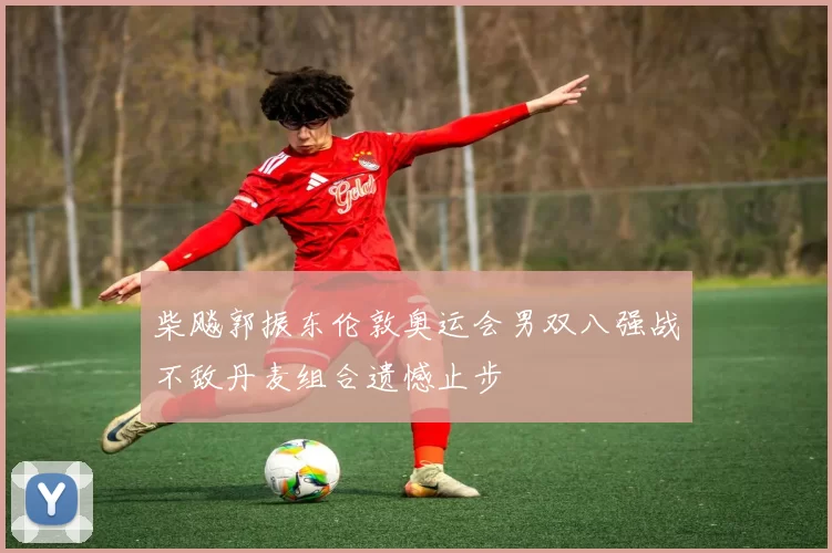 柴飚郭振东伦敦奥运会男双八强战不敌丹麦组合遗憾止步