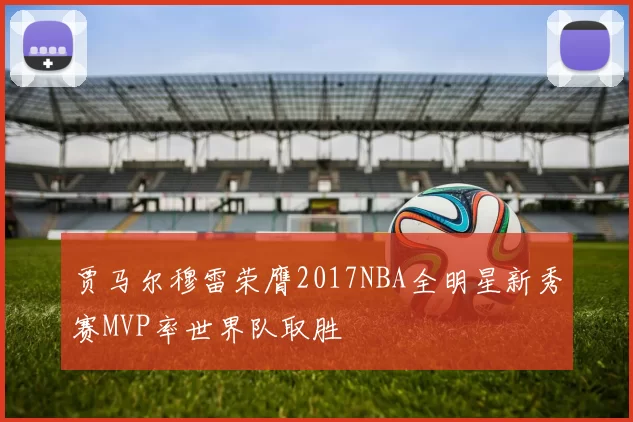 贾马尔穆雷荣膺2017NBA全明星新秀赛MVP率世界队取胜