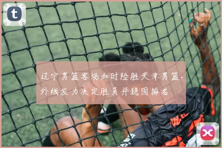 辽宁男篮客场加时险胜天津男篮,外线发力决定胜负并稳固排名