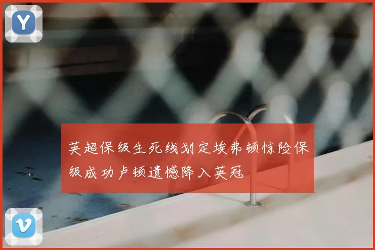 英超保级生死线划定埃弗顿惊险保级成功卢顿遗憾降入英冠