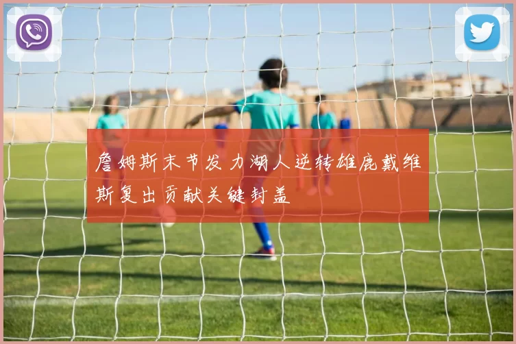 詹姆斯末节发力湖人逆转雄鹿戴维斯复出贡献关键封盖