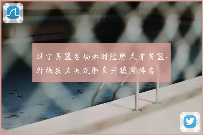 辽宁男篮客场加时险胜天津男篮,外线发力决定胜负并稳固排名