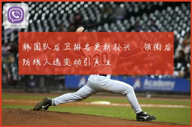 韩国队后卫排名更新孙兴慜领衔后防线人选变动引关注