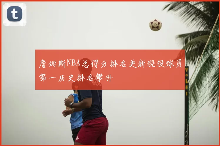 詹姆斯NBA总得分排名更新现役球员第一历史排名攀升