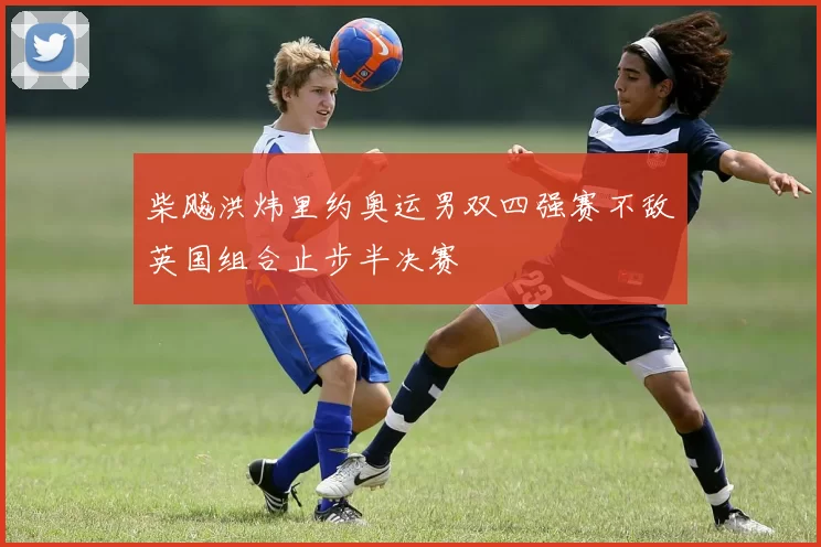 柴飚洪炜里约奥运男双四强赛不敌英国组合止步半决赛