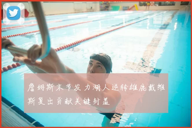 詹姆斯末节发力湖人逆转雄鹿戴维斯复出贡献关键封盖