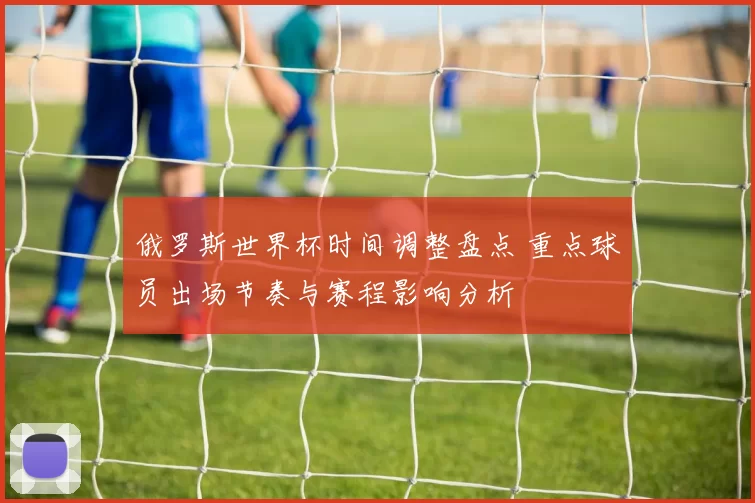 俄罗斯世界杯时间调整盘点 重点球员出场节奏与赛程影响分析