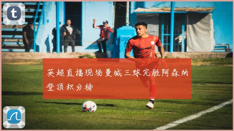 英超直播现场曼城三球完胜阿森纳登顶积分榜