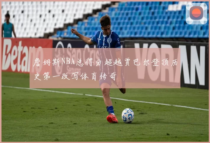 詹姆斯NBA总得分超越贾巴尔登顶历史第一改写体育传奇