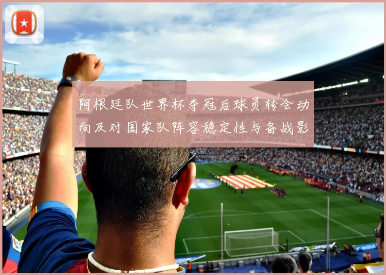 阿根廷队世界杯夺冠后球员转会动向及对国家队阵容稳定性与备战影响
