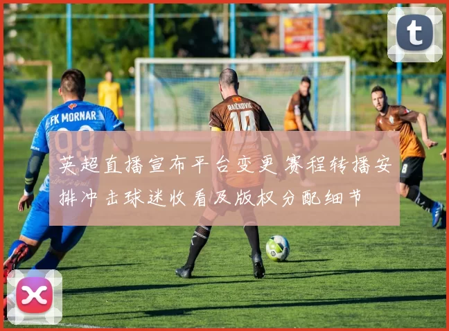 英超直播宣布平台变更 赛程转播安排冲击球迷收看及版权分配细节