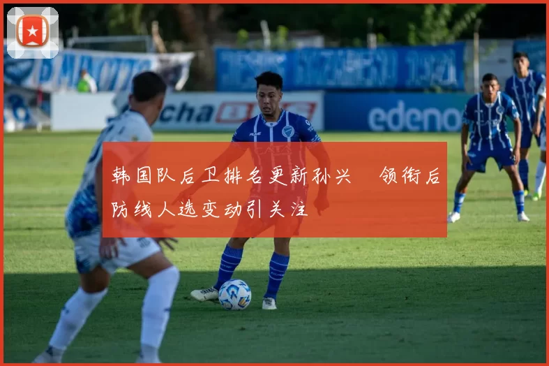 韩国队后卫排名更新孙兴慜领衔后防线人选变动引关注
