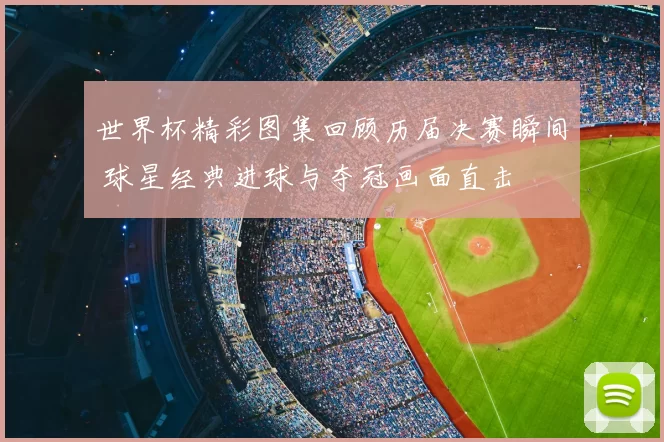 世界杯精彩图集回顾历届决赛瞬间 球星经典进球与夺冠画面直击