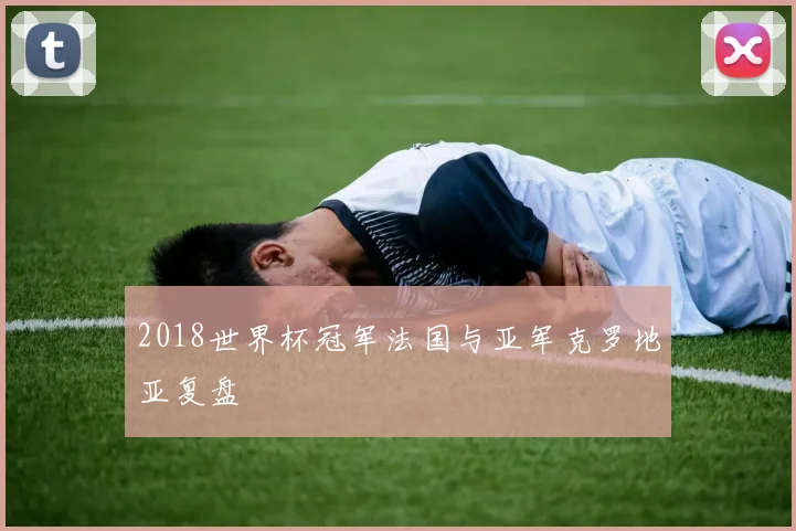 2018世界杯冠军法国与亚军克罗地亚复盘