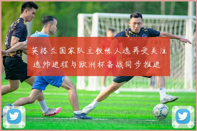 英格兰国家队主教练人选再受关注 选帅进程与欧洲杯备战同步推进
