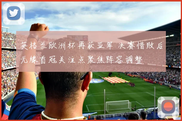 英格兰欧洲杯再获亚军 决赛惜败后无缘首冠关注点聚焦阵容调整