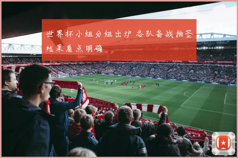世界杯小组分组出炉 各队备战抽签结果看点明确