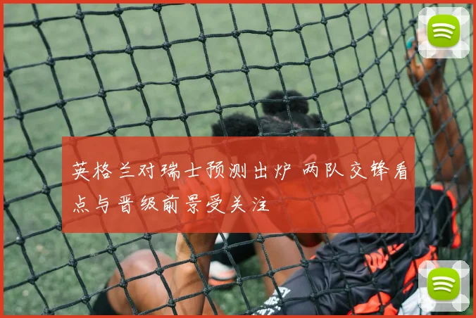 英格兰对瑞士预测出炉 两队交锋看点与晋级前景受关注