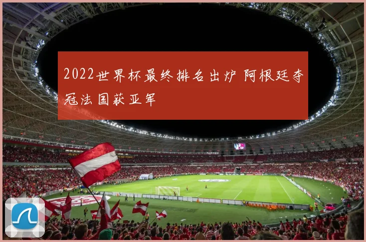 2022世界杯最终排名出炉 阿根廷夺冠法国获亚军