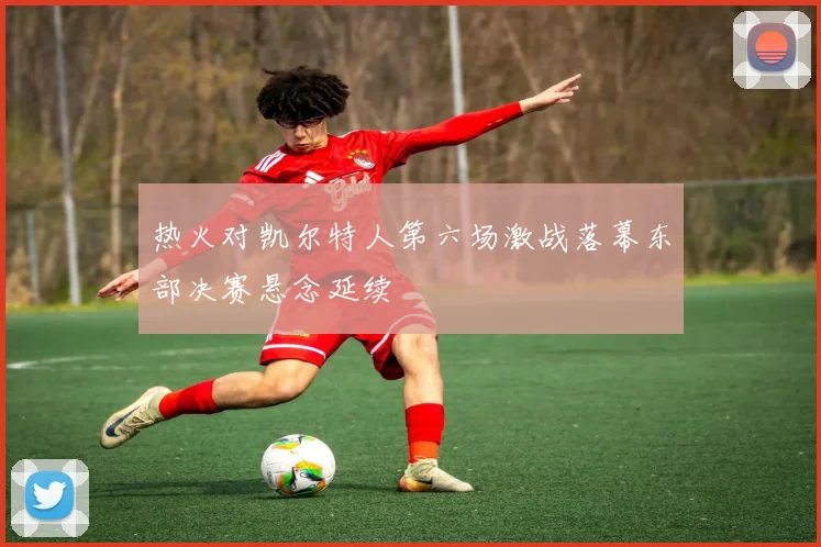 热火对凯尔特人第六场激战落幕东部决赛悬念延续