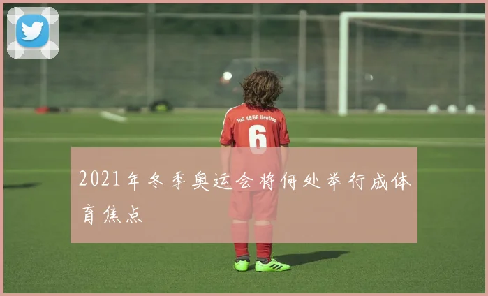 2021年冬季奥运会将何处举行成体育焦点