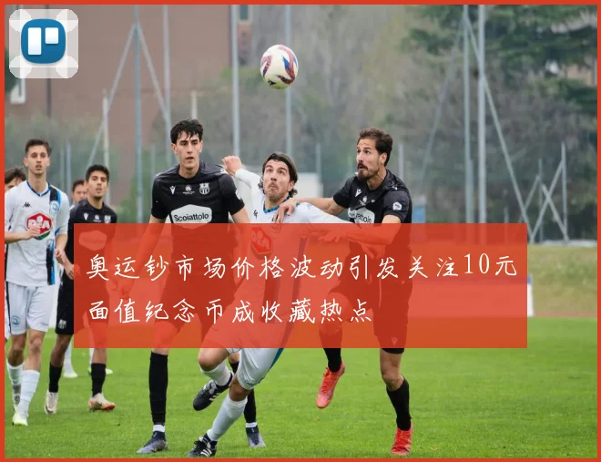 奥运钞市场价格波动引发关注10元面值纪念币成收藏热点