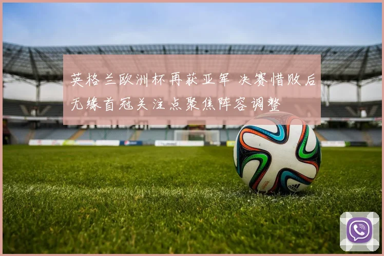 英格兰欧洲杯再获亚军 决赛惜败后无缘首冠关注点聚焦阵容调整